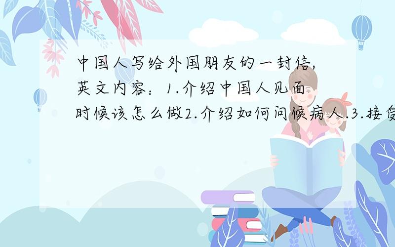 中国人写给外国朋友的一封信,英文内容：1.介绍中国人见面时候该怎么做2.介绍如何问候病人.3.接受别人的礼物要怎样.4.宴会的礼节麻烦会写的大哥大姐帮忙回答啊