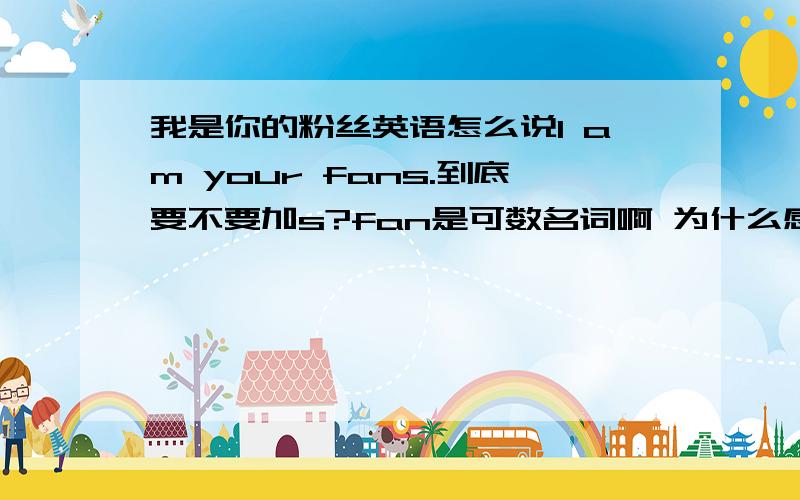 我是你的粉丝英语怎么说I am your fans.到底要不要加s?fan是可数名词啊 为什么感觉不加s不顺口