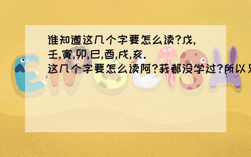 谁知道这几个字要怎么读?戊,壬,寅,卯,巳,酉,戌,亥.这几个字要怎么读阿?莪都没学过?所以只好来拜托你们了.