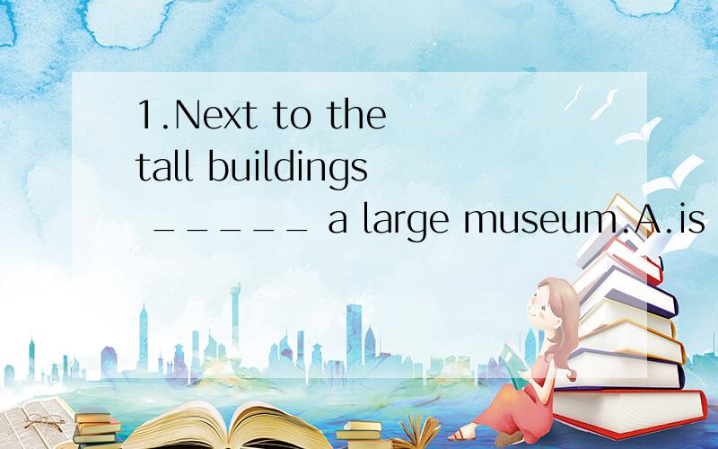 1.Next to the tall buildings _____ a large museum.A.is B.are C.have D.there are2.My sister enjoys _____ to the movies with her friends on weekends.A.go B.going C.to going D.goes明天考试,现在这两道题我必须的弄明白!