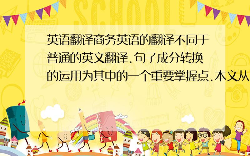 英语翻译商务英语的翻译不同于普通的英文翻译.句子成分转换的运用为其中的一个重要掌握点.本文从中西语言文化表达中的三处不同来阐述句子成分转换的重要性,再从中介绍一些句子成分