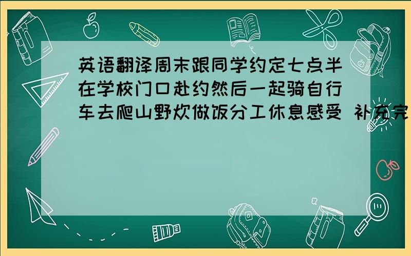 英语翻译周末跟同学约定七点半在学校门口赴约然后一起骑自行车去爬山野炊做饭分工休息感受 补充完整点语句要通顺其余的自由发挥重要的是写后面的感受尽量写多点是考试作文