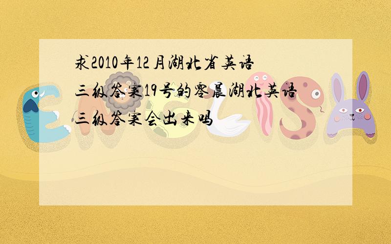 求2010年12月湖北省英语三级答案19号的零晨湖北英语三级答案会出来吗