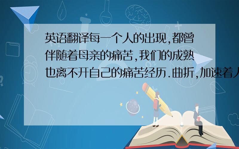 英语翻译每一个人的出现,都曾伴随着母亲的痛苦,我们的成熟也离不开自己的痛苦经历.曲折,加速着人意志的成熟；挫折,培育这人性格的完善；坎坷,锤炼这人品质的升华.戏剧家莫里哀认为,