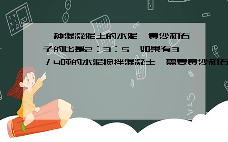 一种混凝泥土的水泥、黄沙和石子的比是2：3：5,如果有3／4吨的水泥搅拌混凝土,需要黄沙和石子各多少吨?