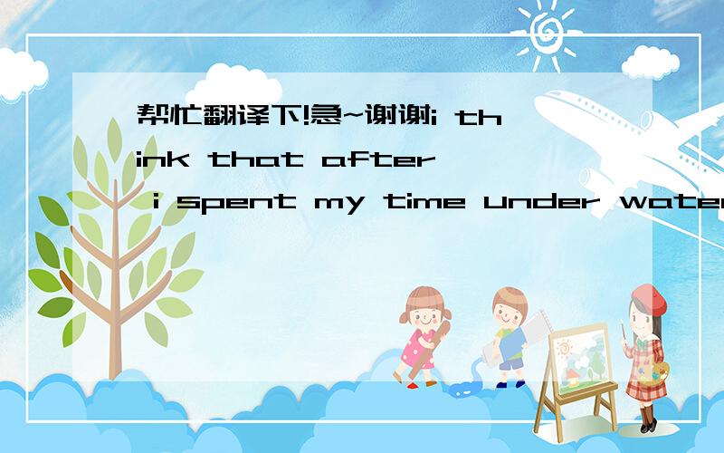 帮忙翻译下!急~谢谢i think that after i spent my time under wateri think that after i spent my time under water,the most important thing that i came back with was the realization that it is now possible for men to live permanently where once t