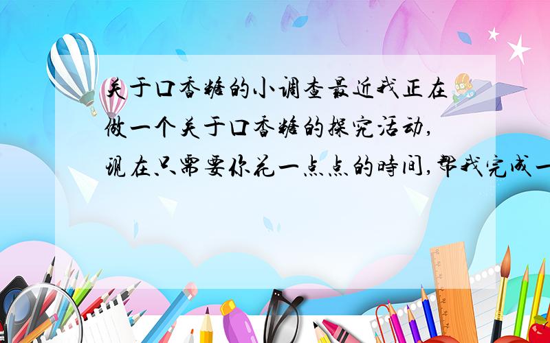 关于口香糖的小调查最近我正在做一个关于口香糖的探究活动,现在只需要你花一点点的时间,帮我完成一个小调查好吗?1.你喜欢吃口香糖吗?A喜欢 B 一般般 C讨厌2.你经常吃口香糖吗?A很经常 B