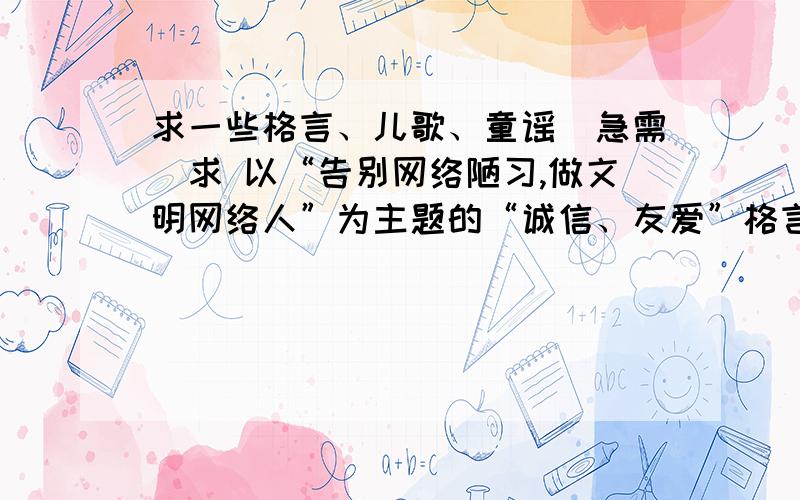 求一些格言、儿歌、童谣（急需）求 以“告别网络陋习,做文明网络人”为主题的“诚信、友爱”格言、儿歌、童谣,格言需要10句,如果没有童谣儿歌也行,如果没有儿歌童谣也行,急需谢谢!最