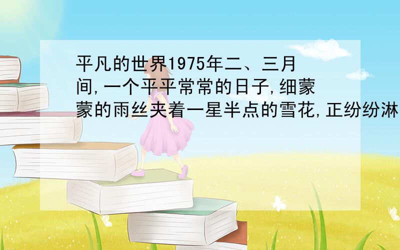 平凡的世界1975年二、三月间,一个平平常常的日子,细蒙蒙的雨丝夹着一星半点的雪花,正纷纷淋淋地向大地飘洒着.时令已快到惊蛰,雪当然再不会存留,往往还没等落地,就已经消失得无踪无影