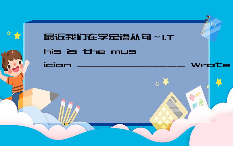 最近我们在学定语从句～1.This is the musician ____________ wrote lyrics for song.2.Have you ever heard of the photograph___________photos are on exibition in museum?3.He told me everything ___________he had seen in the trafic accident.4.The