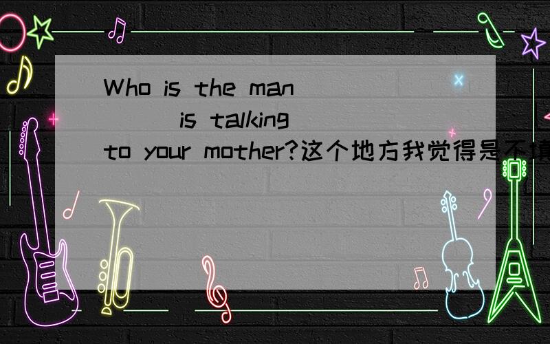 Who is the man___is talking to your mother?这个地方我觉得是不填的,因为是要填who,这个地方可以省略,所以不用填,可是为为什么我们老师填的是that