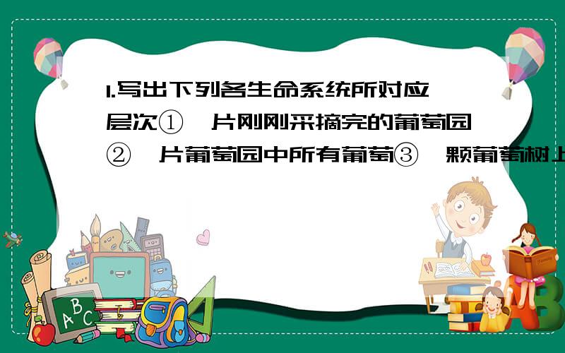 1.写出下列各生命系统所对应层次①一片刚刚采摘完的葡萄园②一片葡萄园中所有葡萄③一颗葡萄树上一片叶子④一根枯木及枯木上所有生物2.写出组成仙人掌生命系统结构层次