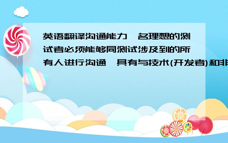 英语翻译沟通能力一名理想的测试者必须能够同测试涉及到的所有人进行沟通,具有与技术(开发者)和非技术人员(客户,管理人员)的交流能力.既要可以和用户谈得来,又能同开发人员说得上话,