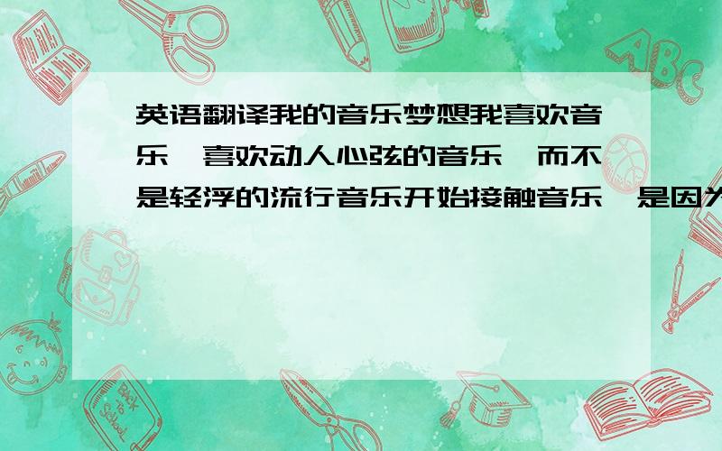 英语翻译我的音乐梦想我喜欢音乐,喜欢动人心弦的音乐,而不是轻浮的流行音乐开始接触音乐,是因为钢琴曲.我非常喜欢,我也曾经想学钢琴但家里的条件不允许.如果真的要学,估计.我也学不