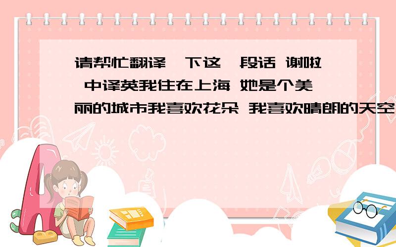 请帮忙翻译一下这一段话 谢啦 中译英我住在上海 她是个美丽的城市我喜欢花朵 我喜欢晴朗的天空 我也喜欢小孩子我希望可以收到各式各样的明信片,只要是你喜欢的,都欢迎寄给我还有我的