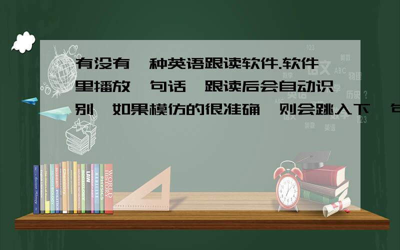 有没有一种英语跟读软件.软件里播放一句话,跟读后会自动识别,如果模仿的很准确,则会跳入下一句,否则一直停留在这一句.不仅联系发音,还锻炼了日常口语.