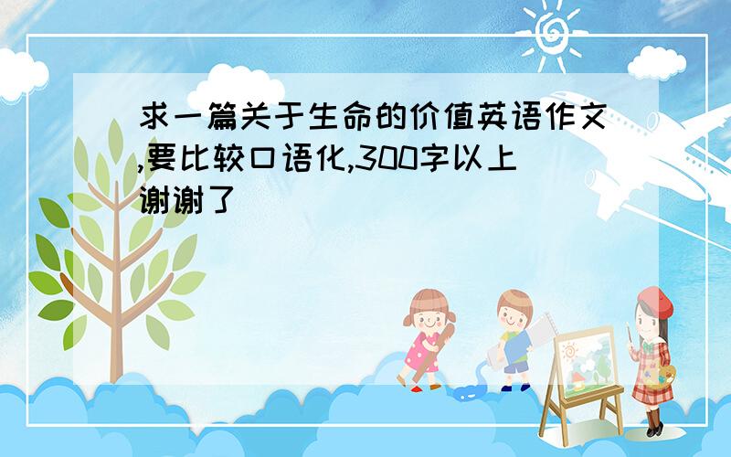 求一篇关于生命的价值英语作文,要比较口语化,300字以上谢谢了