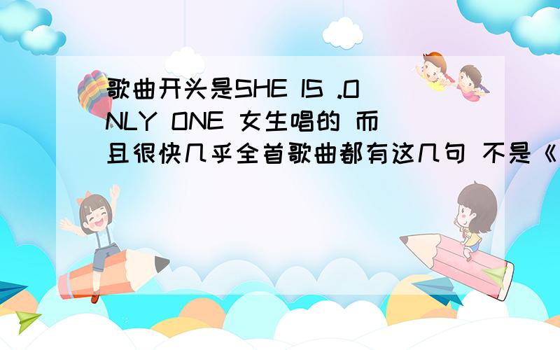 歌曲开头是SHE IS .ONLY ONE 女生唱的 而且很快几乎全首歌曲都有这几句 不是《 SHE IS》这首歌 好象整首歌曲 都是 .ONLY ONE 节奏有高有低 很舒服的快歌