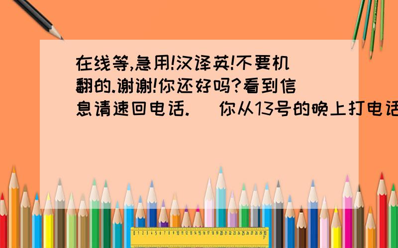 在线等,急用!汉译英!不要机翻的.谢谢!你还好吗?看到信息请速回电话.   你从13号的晚上打电话告诉我那个不好的消息以后,一直到现在都杳无音讯,知道我多担心你吗?和你在一起的一年多里,快