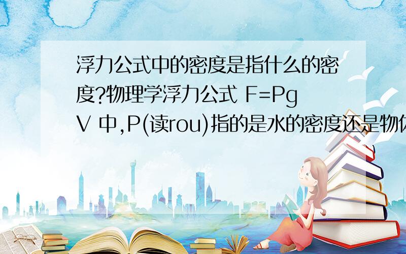 浮力公式中的密度是指什么的密度?物理学浮力公式 F=PgV 中,P(读rou)指的是水的密度还是物体密度?