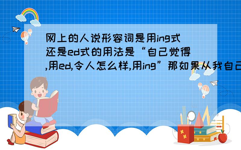 网上的人说形容词是用ing式还是ed式的用法是“自己觉得,用ed,令人怎么样,用ing”那如果从我自己的口里说出“他很无聊”的英语,那就应是he is boring了啊.因为是他令我感到他很无聊的,所以用