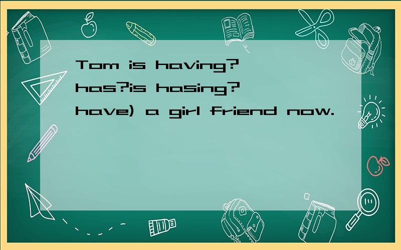 Tom is having?has?is hasing?have) a girl friend now.