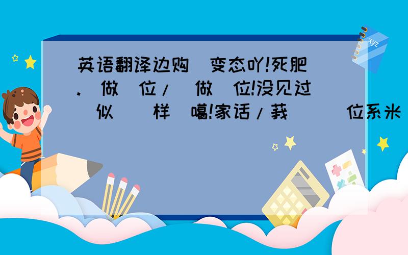 英语翻译边购伱变态吖!死肥浵.亼做哃位/伱做哃位!没见过恏似伱咁样縗噶!家话/莪裏嗰哃位系米恏样縗?主人的回复：我采你先系BT,我要5系话你,你更激动做咩啊.你都BT隔~亏我对你更好.风之