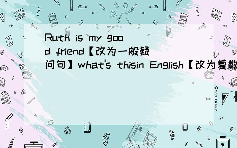 Ruth is my good friend【改为一般疑问句】what's thisin English【改为复数形式】谁可以告诉我一下!谢谢第二个是what's  this  in  English