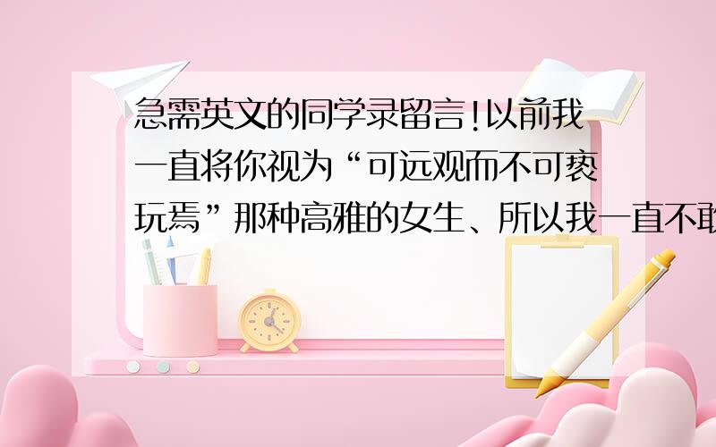 急需英文的同学录留言!以前我一直将你视为“可远观而不可亵玩焉”那种高雅的女生、所以我一直不敢向你伸出友谊之手！