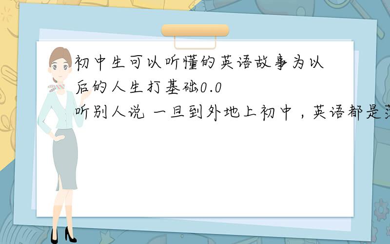 初中生可以听懂的英语故事为以后的人生打基础0.0    听别人说 一旦到外地上初中 , 英语都是薄弱的科目,如何提高呢?