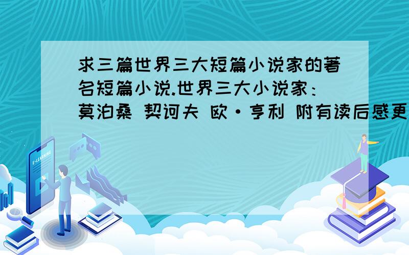 求三篇世界三大短篇小说家的著名短篇小说.世界三大小说家：莫泊桑 契诃夫 欧·亨利 附有读后感更好