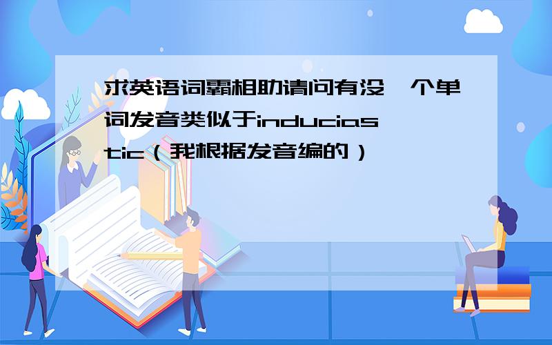 求英语词霸相助请问有没一个单词发音类似于induciastic（我根据发音编的）,