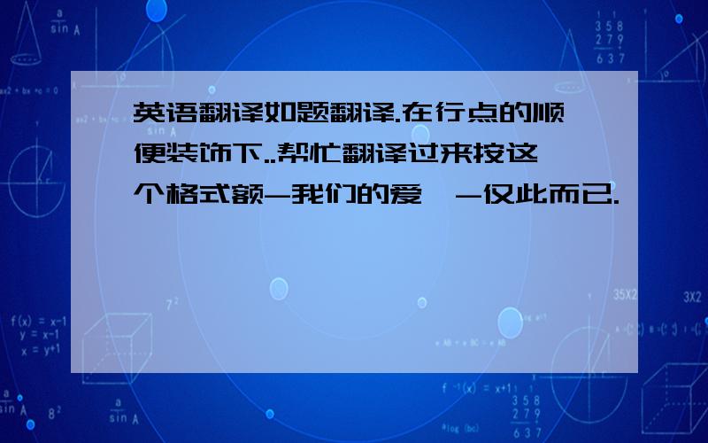 英语翻译如题翻译.在行点的顺便装饰下..帮忙翻译过来按这个格式额-我们的爱,-仅此而已.