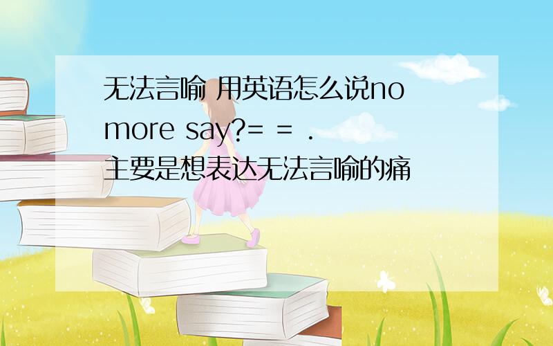 无法言喻 用英语怎么说no more say?= = .主要是想表达无法言喻的痛