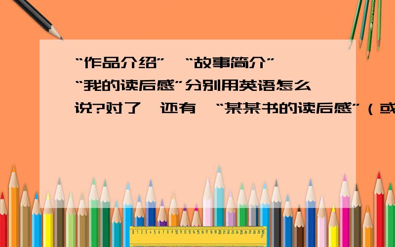 “作品介绍”,“故事简介”,“我的读后感”分别用英语怎么说?对了,还有,“某某书的读后感”（或者某某书的读书报告）用英文怎么说呢?