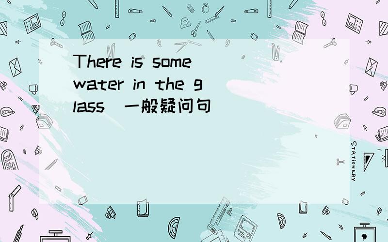 There is some water in the glass(一般疑问句）