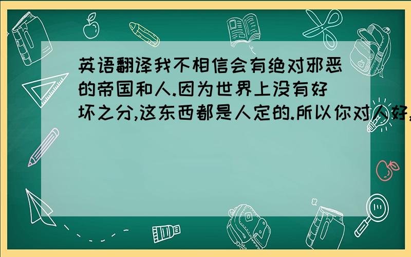 英语翻译我不相信会有绝对邪恶的帝国和人.因为世界上没有好坏之分,这东西都是人定的.所以你对人好,就是好人,对人坏,就是坏人.人说“一个人变坏容易,变好难”,是的,好人是世上最难做的