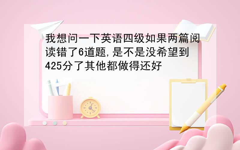 我想问一下英语四级如果两篇阅读错了6道题,是不是没希望到425分了其他都做得还好