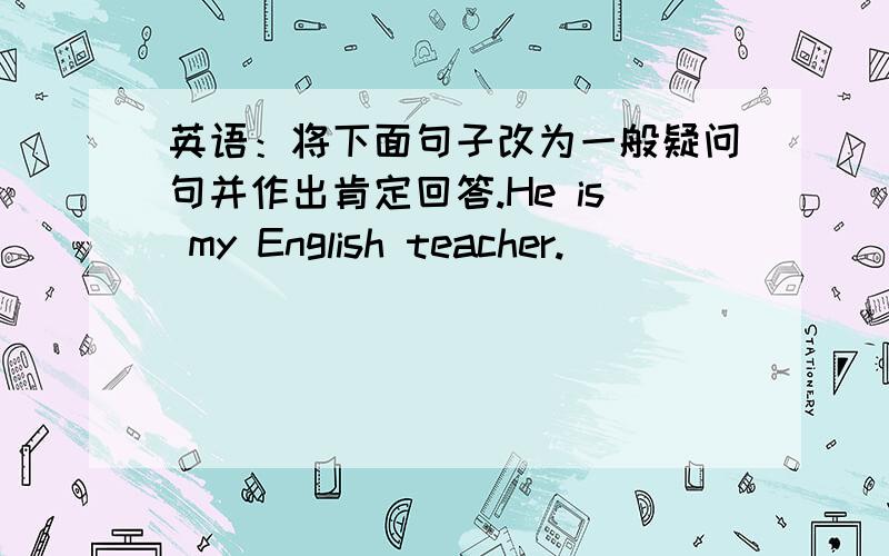 英语：将下面句子改为一般疑问句并作出肯定回答.He is my English teacher.