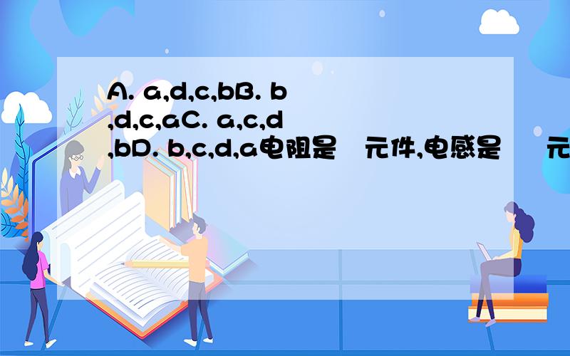 A. a,d,c,bB. b,d,c,aC. a,c,d,bD. b,c,d,a电阻是   元件,电感是     元件,而电容是     元件,电感和电容都     .   a) 耗能      b) 不耗能     c) 储存电场能    d) 储存磁场能