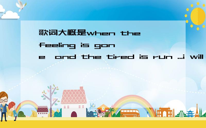 歌词大概是when the feeling is gone,and the tired is run ...i will be with you ..know that u should歌词大概是when the feeling is gone,and the tired is run .i will be with you ..oh oh ..know th歌节奏得挺快的