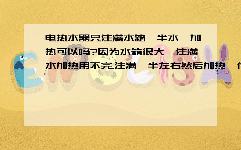 电热水器只注满水箱一半水,加热可以吗?因为水箱很大,注满水加热用不完.注满一半左右然后加热,使用的时候把电源和入水阀都关了,这样正确吗?会有危险吗?我是租的房子,是一个便宜的热水