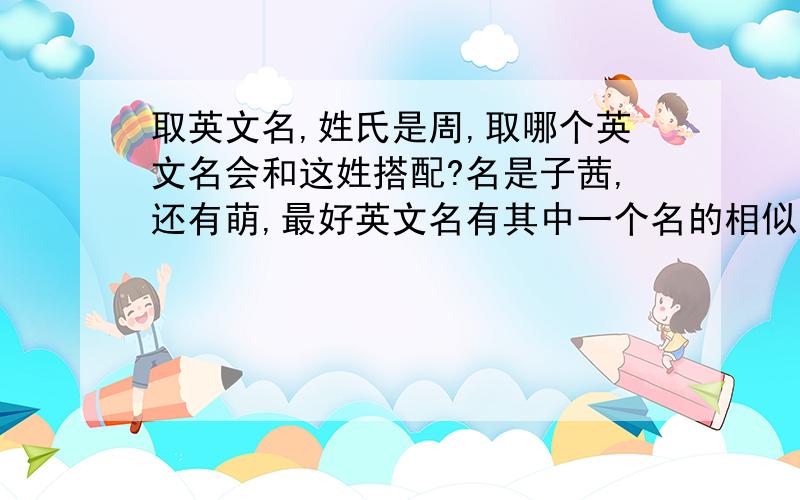 取英文名,姓氏是周,取哪个英文名会和这姓搭配?名是子茜,还有萌,最好英文名有其中一个名的相似发音,改起什么好呢?高人给点提示.