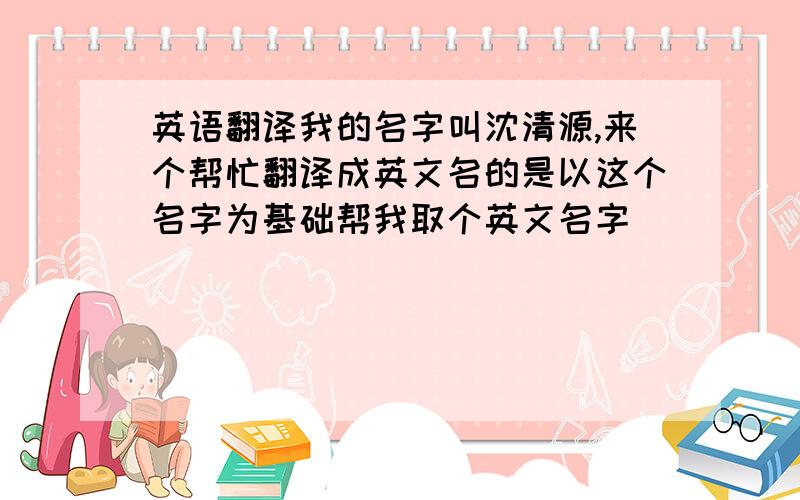 英语翻译我的名字叫沈清源,来个帮忙翻译成英文名的是以这个名字为基础帮我取个英文名字