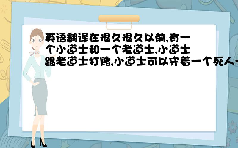 英语翻译在很久很久以前,有一个小道士和一个老道士,小道士跟老道士打赌,小道士可以守着一个死人一天,老道士不信说如果你守了一天我就给你一笔银子,小道士答应了.那一天天,老道士说: