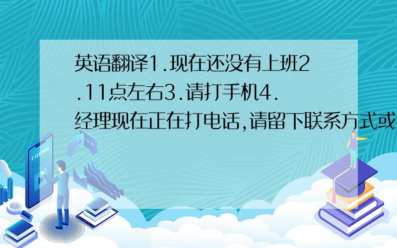 英语翻译1.现在还没有上班2.11点左右3.请打手机4.经理现在正在打电话,请留下联系方式或者待会儿再打来5.在,请稍等