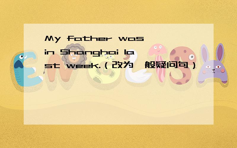 My father was in Shanghai last week.（改为一般疑问句）