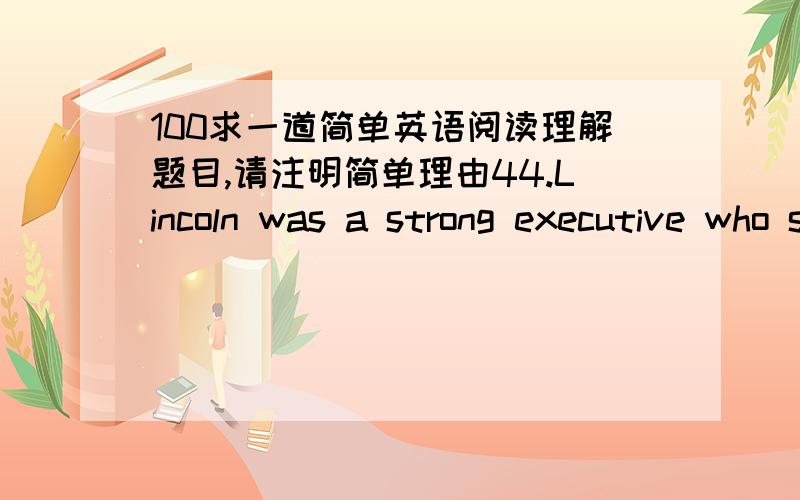 100求一道简单英语阅读理解题目,请注明简单理由44.Lincoln was a strong executive who saved the government,saved the United States.He was a president who understood people,and,when time came to make decisions,he was willing to take th