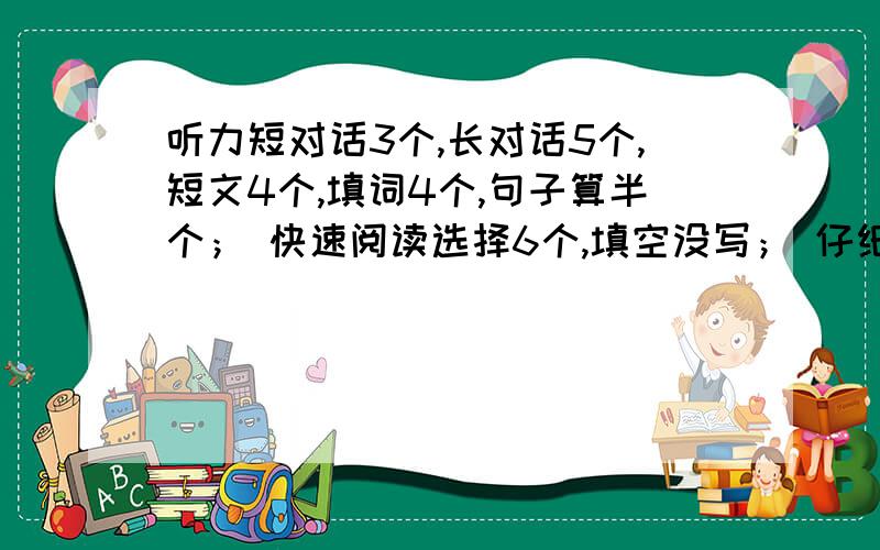 听力短对话3个,长对话5个,短文4个,填词4个,句子算半个； 快速阅读选择6个,填空没写； 仔细阅读的选词听力短对话3个，长对话5个，短文4个，填词4个，句子算半个；快速阅读选择6个，填空