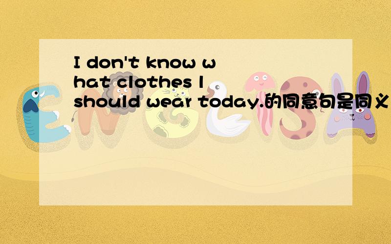 I don't know what clothes l should wear today.的同意句是同义句不是同意句！注意下！